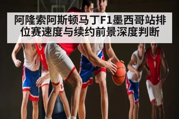 阿隆索阿斯顿马丁F1墨西哥站排位赛速度与续约前景深度判断 | dbdianjing